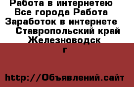 Работа в интернетею - Все города Работа » Заработок в интернете   . Ставропольский край,Железноводск г.